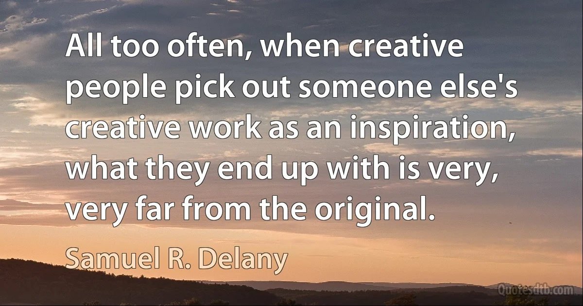 All too often, when creative people pick out someone else's creative work as an inspiration, what they end up with is very, very far from the original. (Samuel R. Delany)