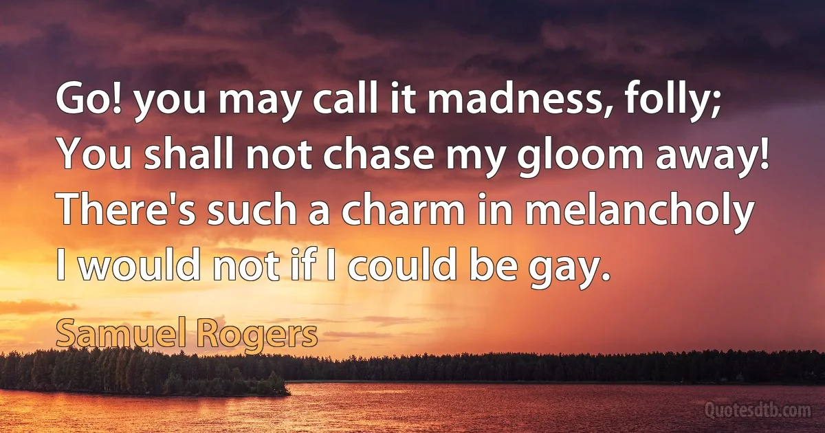 Go! you may call it madness, folly;
You shall not chase my gloom away!
There's such a charm in melancholy
I would not if I could be gay. (Samuel Rogers)