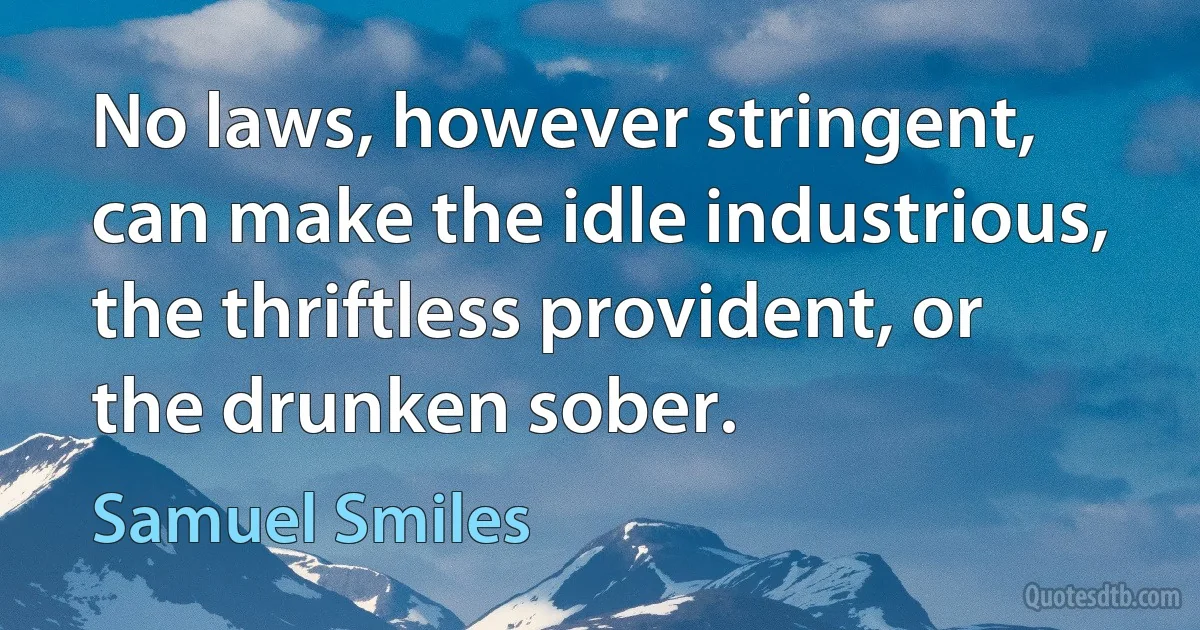 No laws, however stringent, can make the idle industrious, the thriftless provident, or the drunken sober. (Samuel Smiles)