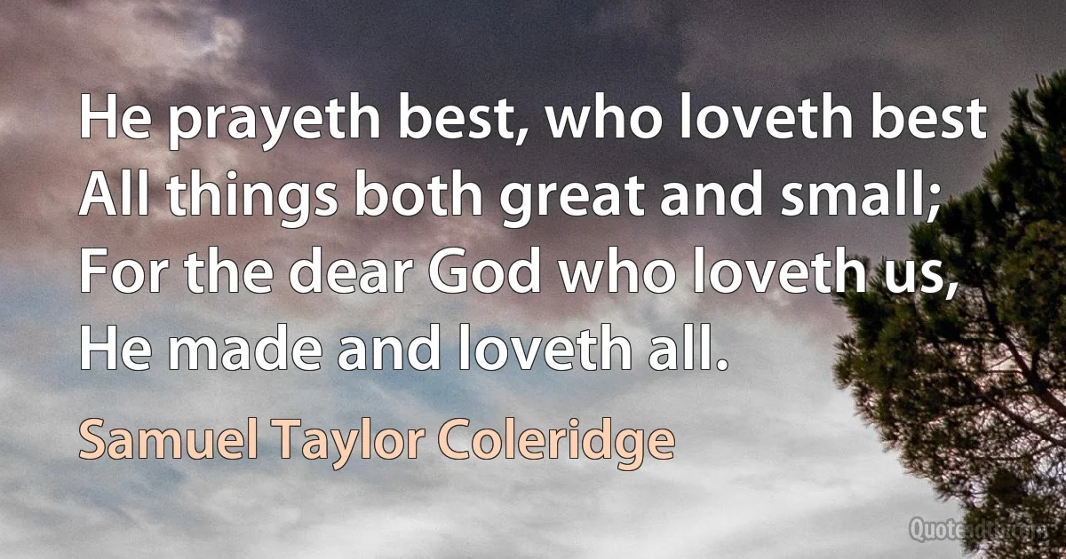 He prayeth best, who loveth best
All things both great and small;
For the dear God who loveth us,
He made and loveth all. (Samuel Taylor Coleridge)