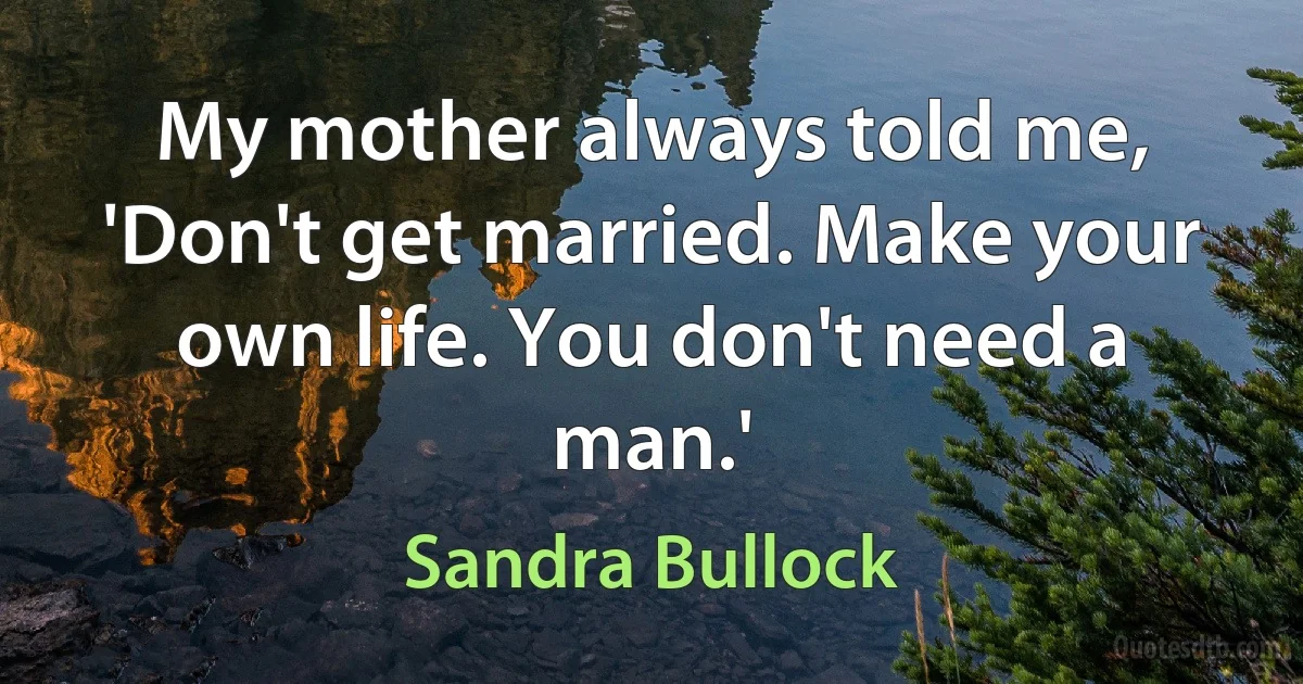 My mother always told me, 'Don't get married. Make your own life. You don't need a man.' (Sandra Bullock)