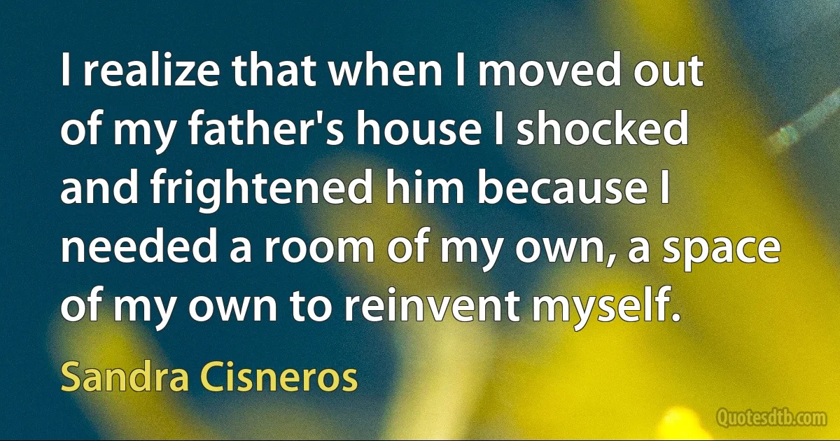 I realize that when I moved out of my father's house I shocked and frightened him because I needed a room of my own, a space of my own to reinvent myself. (Sandra Cisneros)