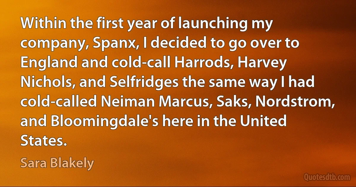 Within the first year of launching my company, Spanx, I decided to go over to England and cold-call Harrods, Harvey Nichols, and Selfridges the same way I had cold-called Neiman Marcus, Saks, Nordstrom, and Bloomingdale's here in the United States. (Sara Blakely)