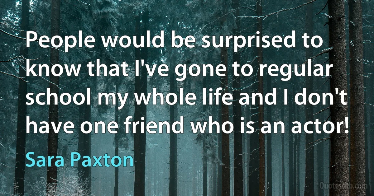 People would be surprised to know that I've gone to regular school my whole life and I don't have one friend who is an actor! (Sara Paxton)