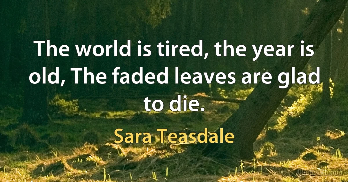 The world is tired, the year is old, The faded leaves are glad to die. (Sara Teasdale)