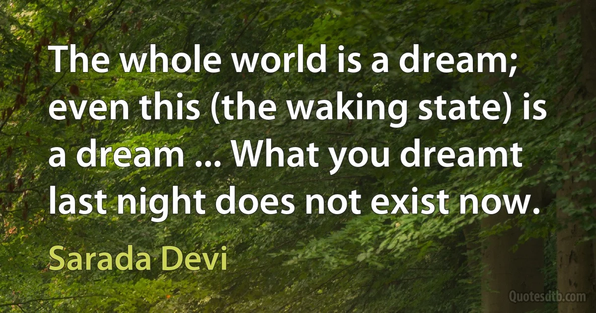 The whole world is a dream; even this (the waking state) is a dream ... What you dreamt last night does not exist now. (Sarada Devi)