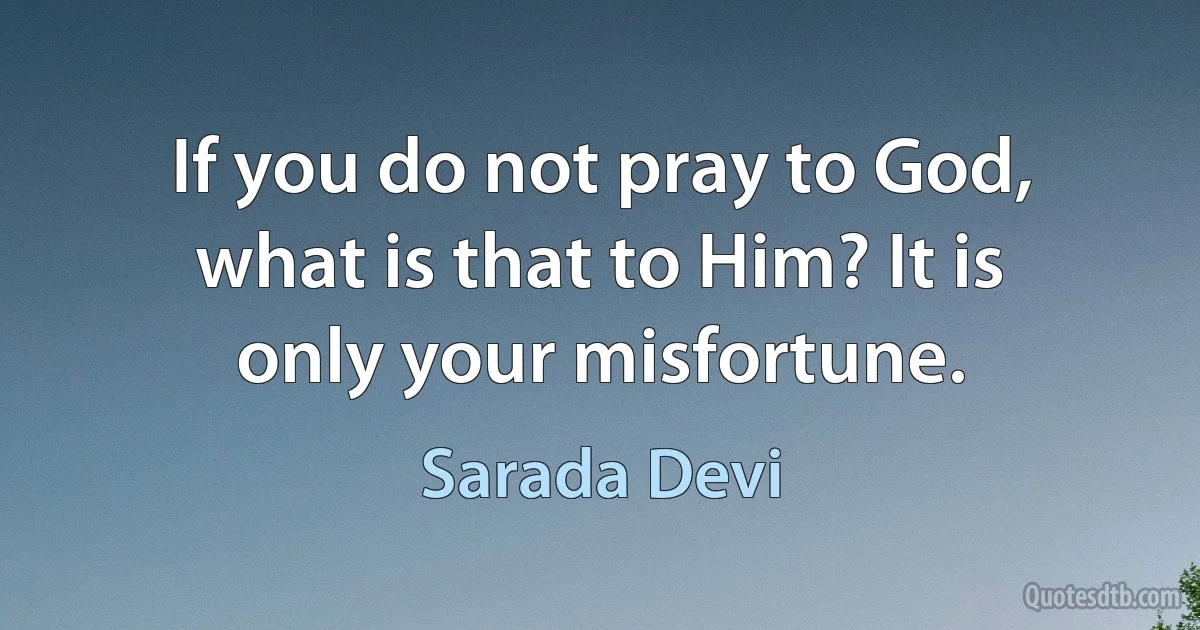 If you do not pray to God, what is that to Him? It is only your misfortune. (Sarada Devi)