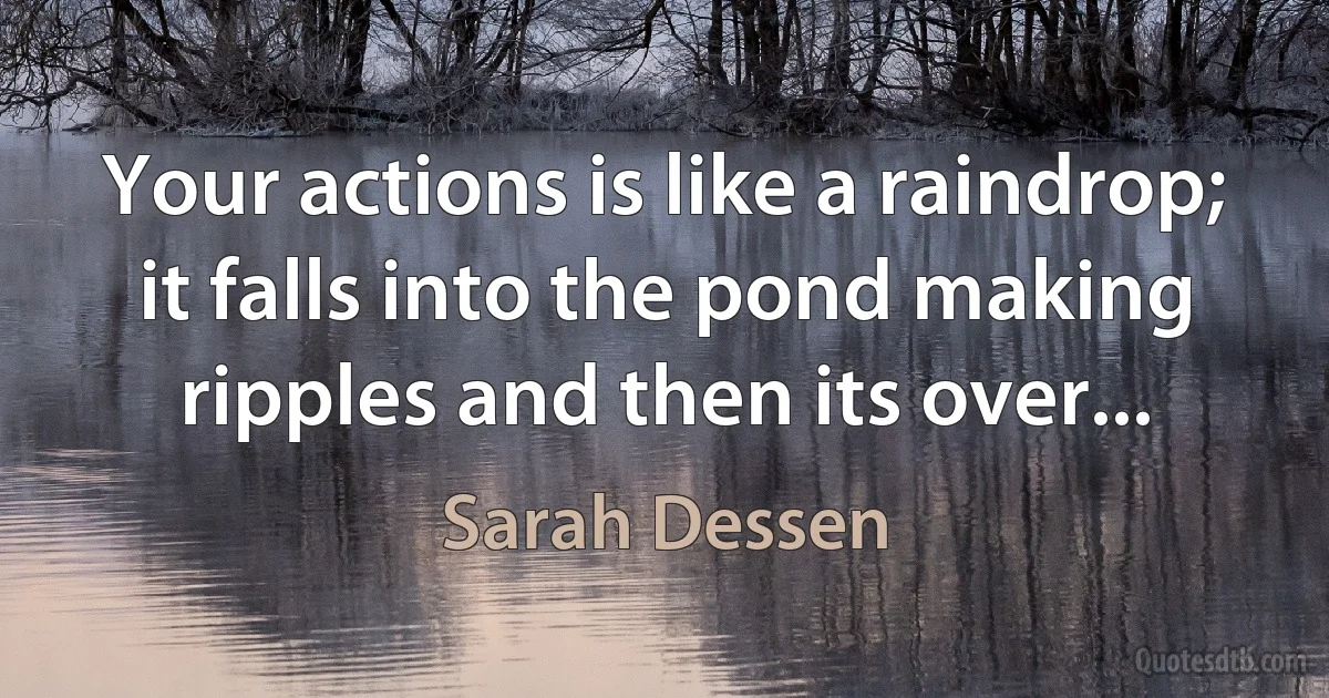 Your actions is like a raindrop; it falls into the pond making ripples and then its over... (Sarah Dessen)