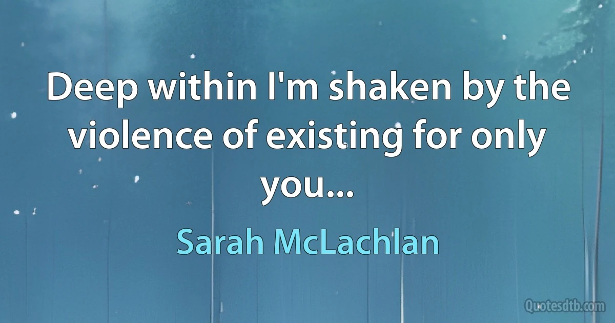 Deep within I'm shaken by the violence of existing for only you... (Sarah McLachlan)