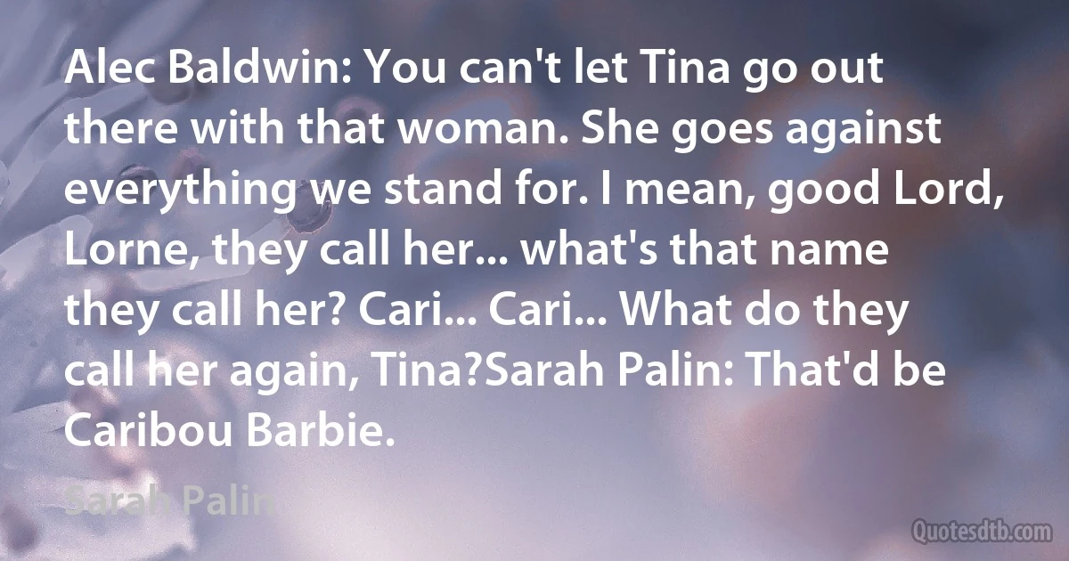 Alec Baldwin: You can't let Tina go out there with that woman. She goes against everything we stand for. I mean, good Lord, Lorne, they call her... what's that name they call her? Cari... Cari... What do they call her again, Tina?Sarah Palin: That'd be Caribou Barbie. (Sarah Palin)