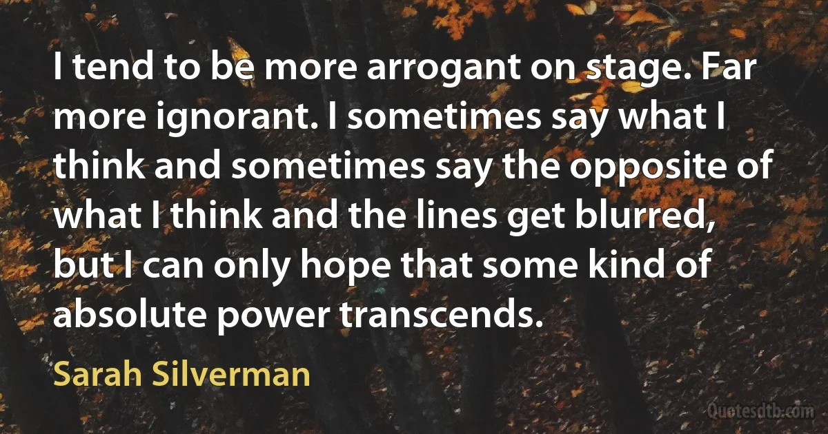 I tend to be more arrogant on stage. Far more ignorant. I sometimes say what I think and sometimes say the opposite of what I think and the lines get blurred, but I can only hope that some kind of absolute power transcends. (Sarah Silverman)