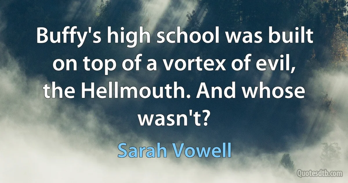 Buffy's high school was built on top of a vortex of evil, the Hellmouth. And whose wasn't? (Sarah Vowell)