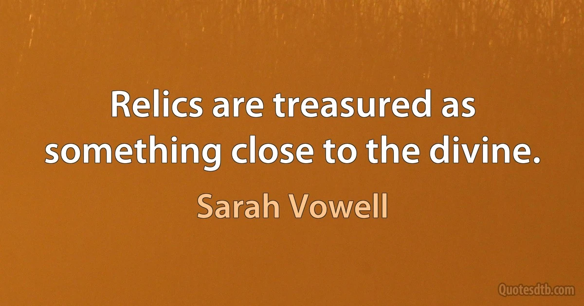 Relics are treasured as something close to the divine. (Sarah Vowell)