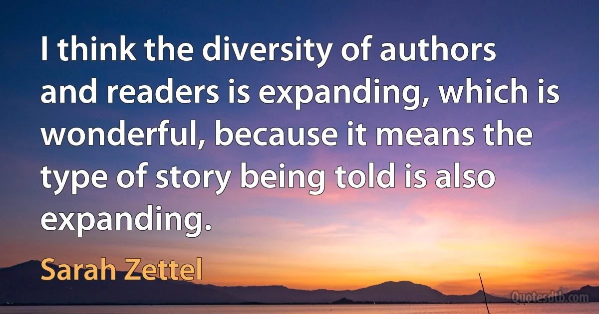 I think the diversity of authors and readers is expanding, which is wonderful, because it means the type of story being told is also expanding. (Sarah Zettel)