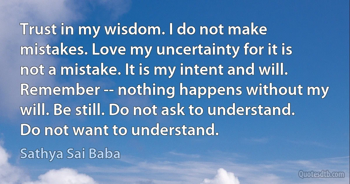 Trust in my wisdom. I do not make mistakes. Love my uncertainty for it is not a mistake. It is my intent and will. Remember -- nothing happens without my will. Be still. Do not ask to understand. Do not want to understand. (Sathya Sai Baba)