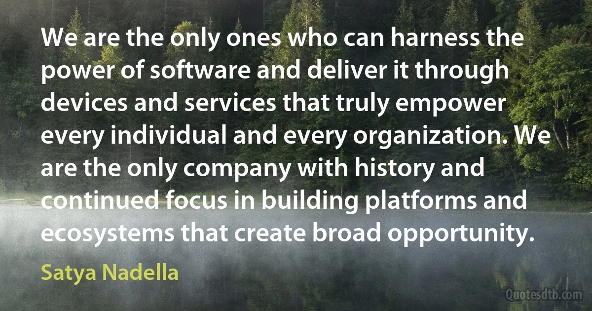 We are the only ones who can harness the power of software and deliver it through devices and services that truly empower every individual and every organization. We are the only company with history and continued focus in building platforms and ecosystems that create broad opportunity. (Satya Nadella)