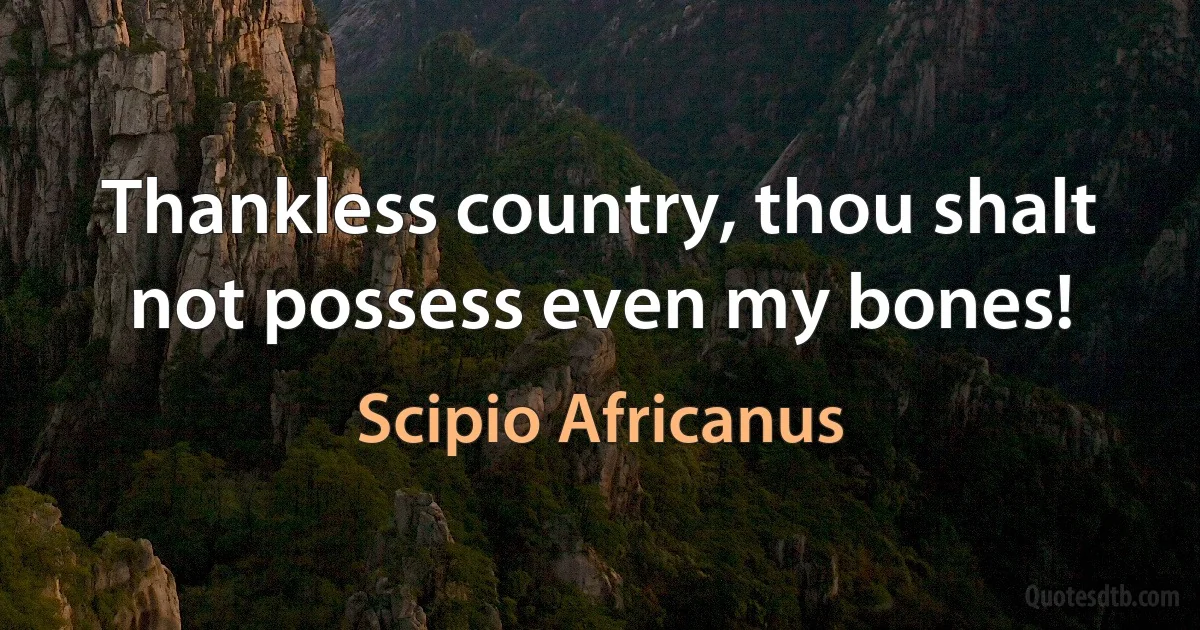 Thankless country, thou shalt not possess even my bones! (Scipio Africanus)