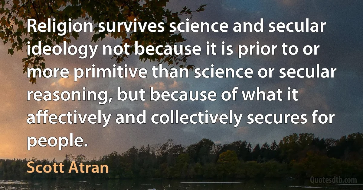 Religion survives science and secular ideology not because it is prior to or more primitive than science or secular reasoning, but because of what it affectively and collectively secures for people. (Scott Atran)