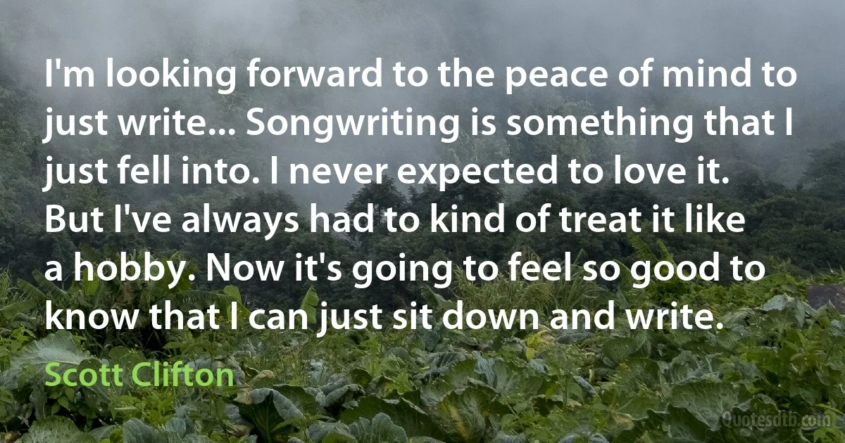 I'm looking forward to the peace of mind to just write... Songwriting is something that I just fell into. I never expected to love it. But I've always had to kind of treat it like a hobby. Now it's going to feel so good to know that I can just sit down and write. (Scott Clifton)