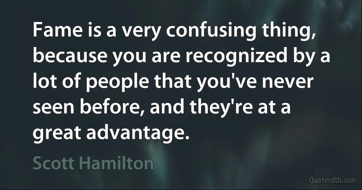 Fame is a very confusing thing, because you are recognized by a lot of people that you've never seen before, and they're at a great advantage. (Scott Hamilton)