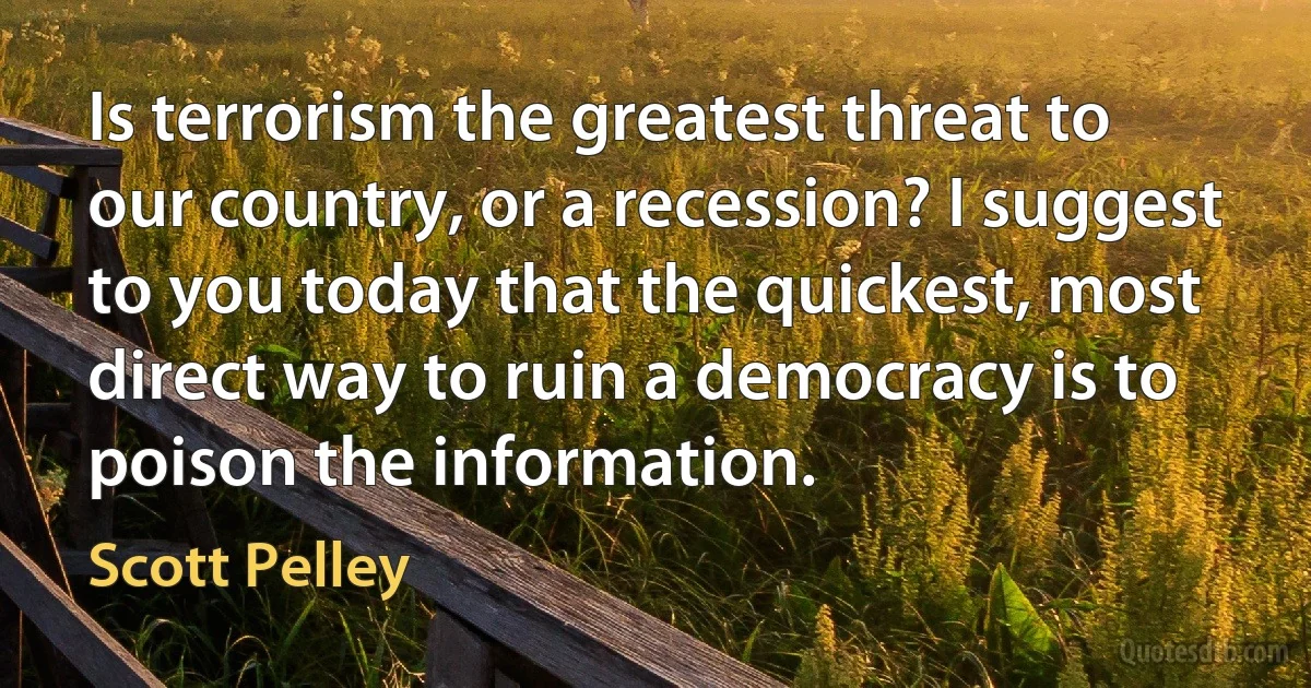 Is terrorism the greatest threat to our country, or a recession? I suggest to you today that the quickest, most direct way to ruin a democracy is to poison the information. (Scott Pelley)