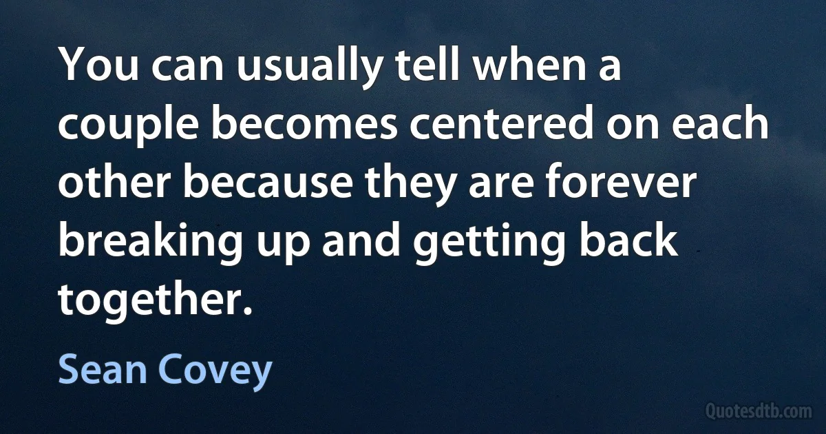 You can usually tell when a couple becomes centered on each other because they are forever breaking up and getting back together. (Sean Covey)