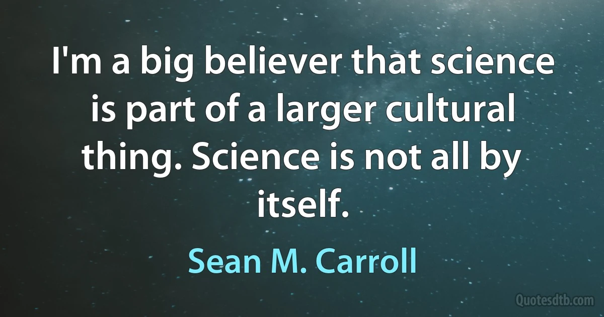 I'm a big believer that science is part of a larger cultural thing. Science is not all by itself. (Sean M. Carroll)