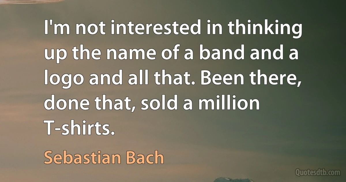 I'm not interested in thinking up the name of a band and a logo and all that. Been there, done that, sold a million T-shirts. (Sebastian Bach)