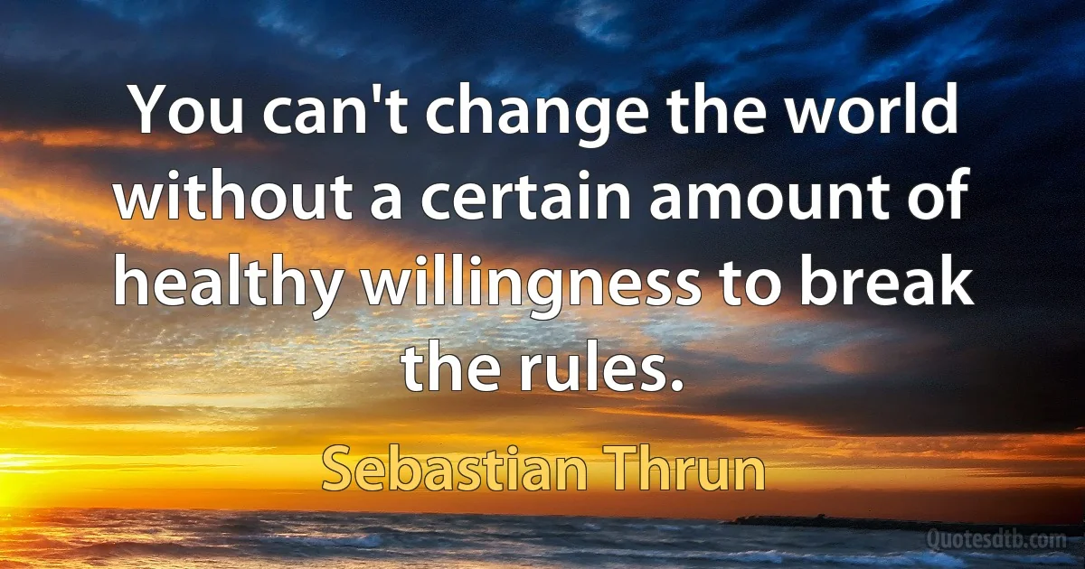 You can't change the world without a certain amount of healthy willingness to break the rules. (Sebastian Thrun)