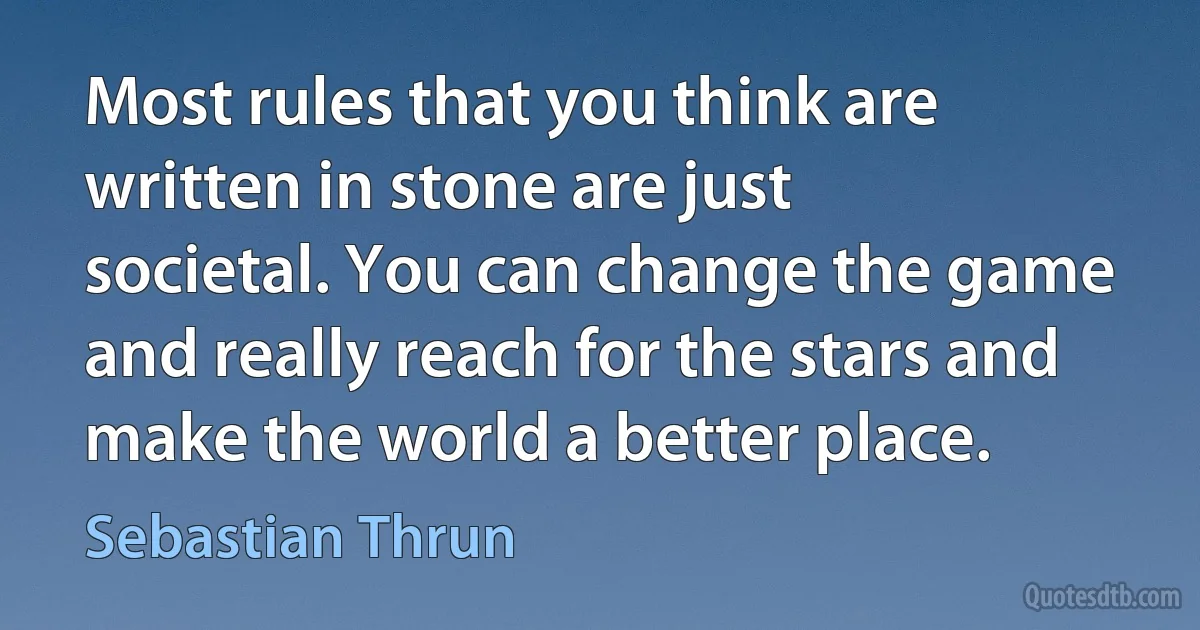 Most rules that you think are written in stone are just societal. You can change the game and really reach for the stars and make the world a better place. (Sebastian Thrun)