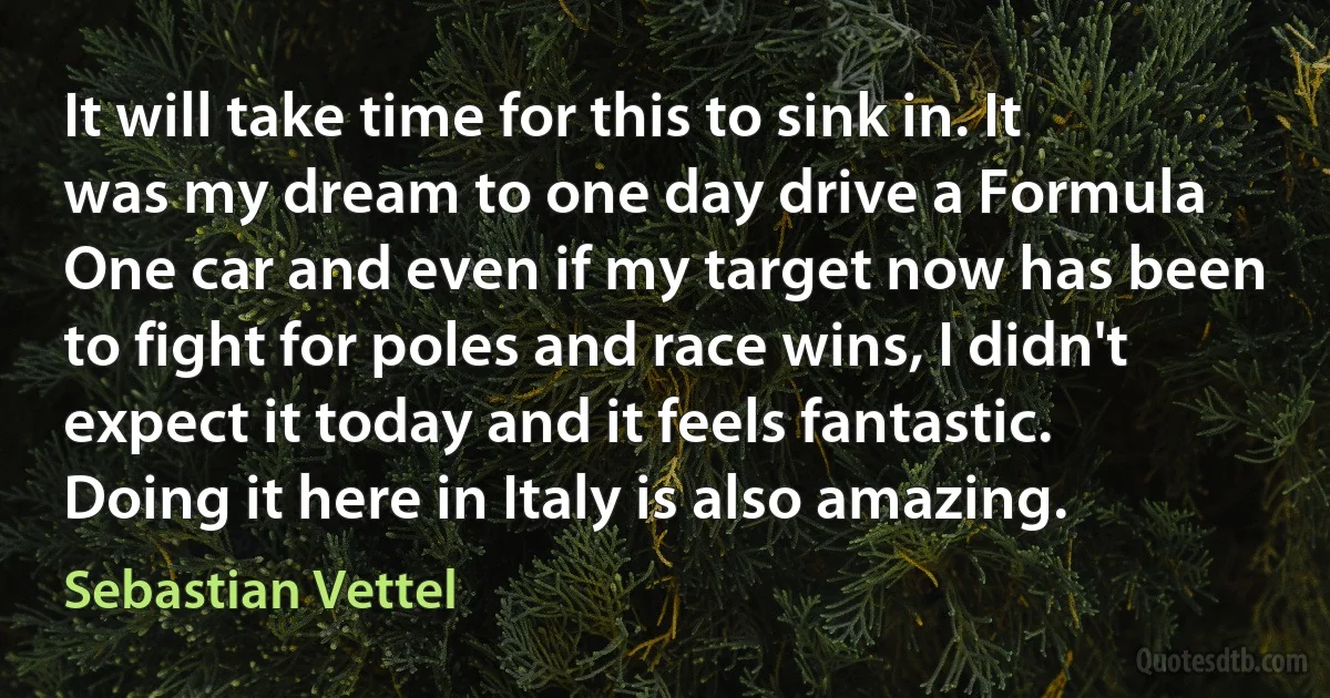 It will take time for this to sink in. It was my dream to one day drive a Formula One car and even if my target now has been to fight for poles and race wins, I didn't expect it today and it feels fantastic. Doing it here in Italy is also amazing. (Sebastian Vettel)