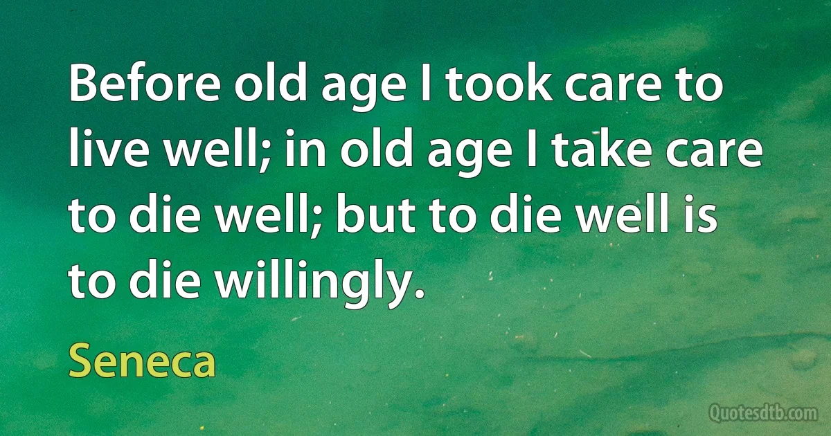 Before old age I took care to live well; in old age I take care to die well; but to die well is to die willingly. (Seneca)