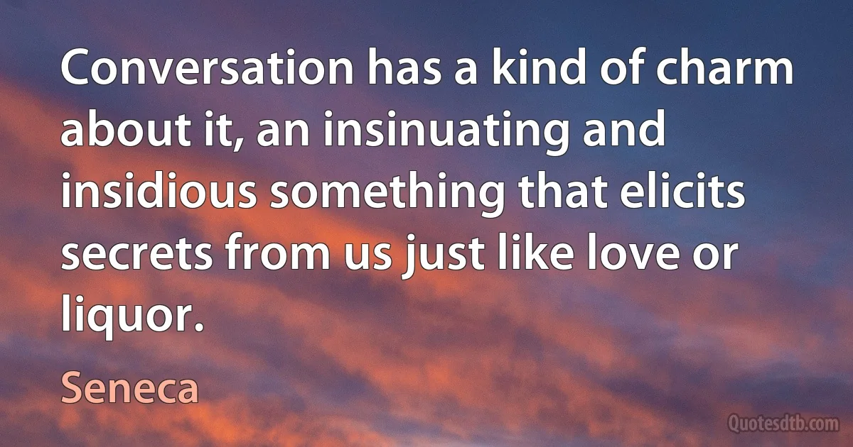 Conversation has a kind of charm about it, an insinuating and insidious something that elicits secrets from us just like love or liquor. (Seneca)