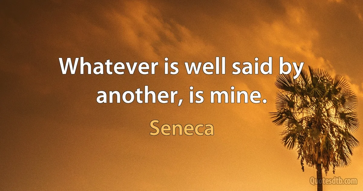 Whatever is well said by another, is mine. (Seneca)