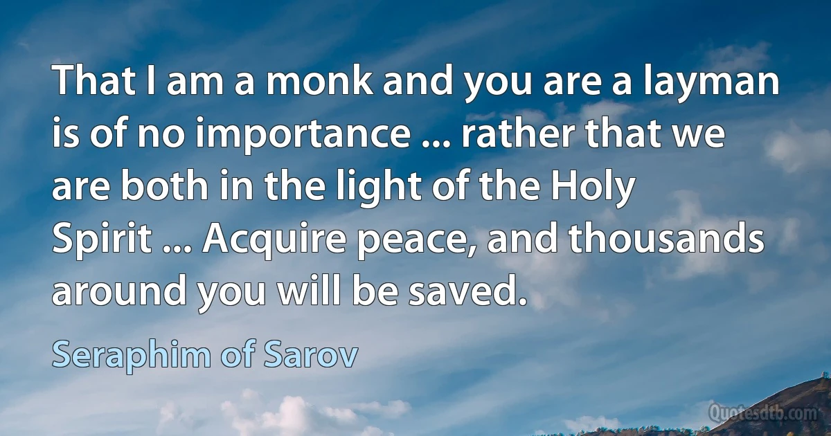 That I am a monk and you are a layman is of no importance ... rather that we are both in the light of the Holy Spirit ... Acquire peace, and thousands around you will be saved. (Seraphim of Sarov)