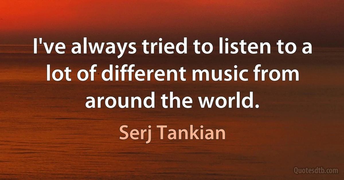 I've always tried to listen to a lot of different music from around the world. (Serj Tankian)