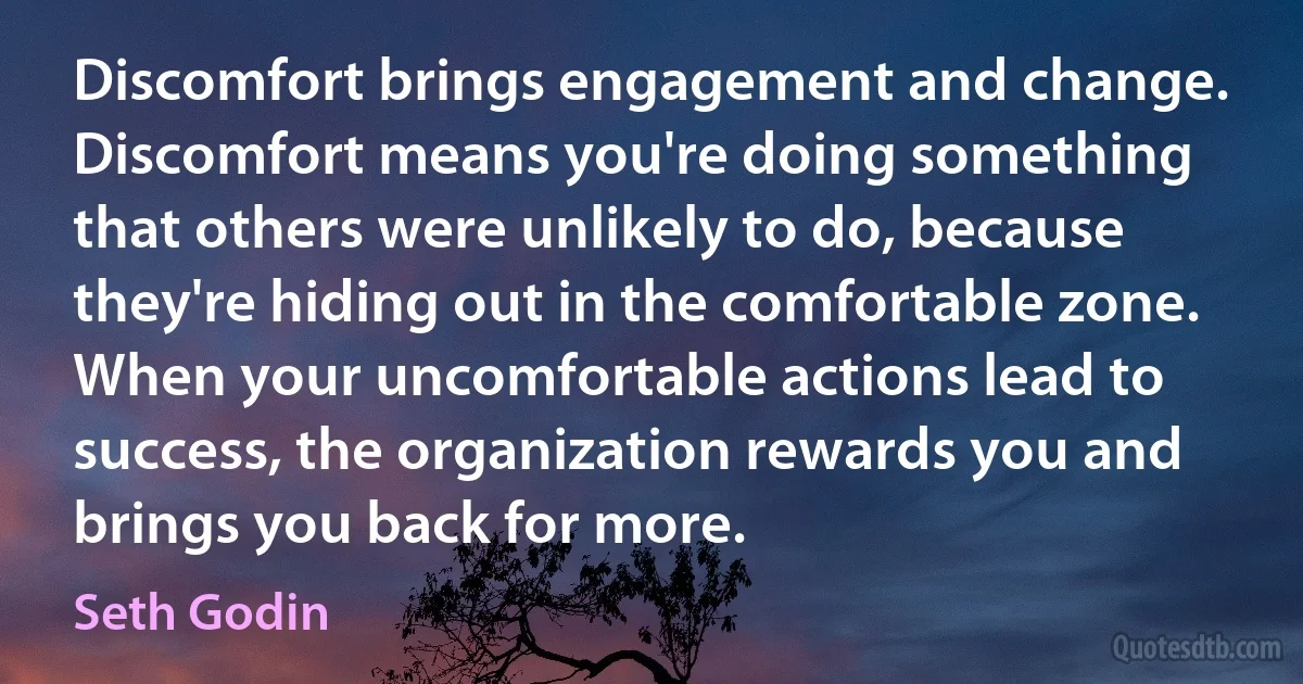 Discomfort brings engagement and change. Discomfort means you're doing something that others were unlikely to do, because they're hiding out in the comfortable zone. When your uncomfortable actions lead to success, the organization rewards you and brings you back for more. (Seth Godin)