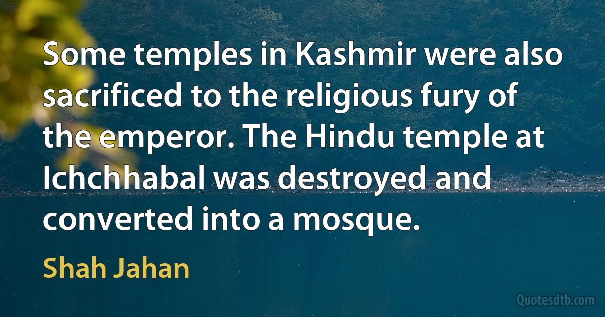 Some temples in Kashmir were also sacrificed to the religious fury of the emperor. The Hindu temple at Ichchhabal was destroyed and converted into a mosque. (Shah Jahan)