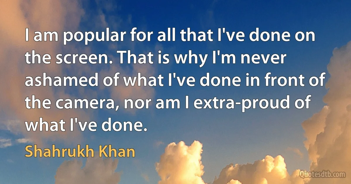 I am popular for all that I've done on the screen. That is why I'm never ashamed of what I've done in front of the camera, nor am I extra-proud of what I've done. (Shahrukh Khan)