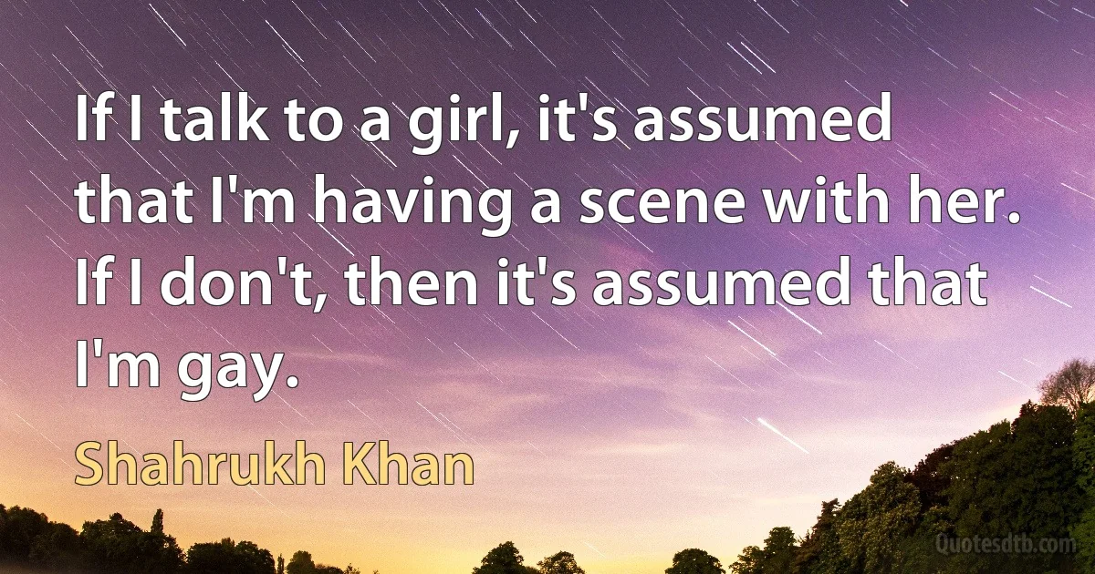 If I talk to a girl, it's assumed that I'm having a scene with her. If I don't, then it's assumed that I'm gay. (Shahrukh Khan)