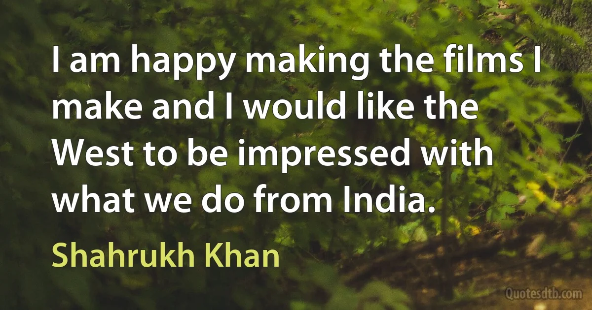 I am happy making the films I make and I would like the West to be impressed with what we do from India. (Shahrukh Khan)