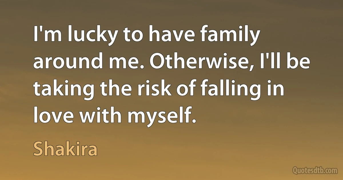 I'm lucky to have family around me. Otherwise, I'll be taking the risk of falling in love with myself. (Shakira)