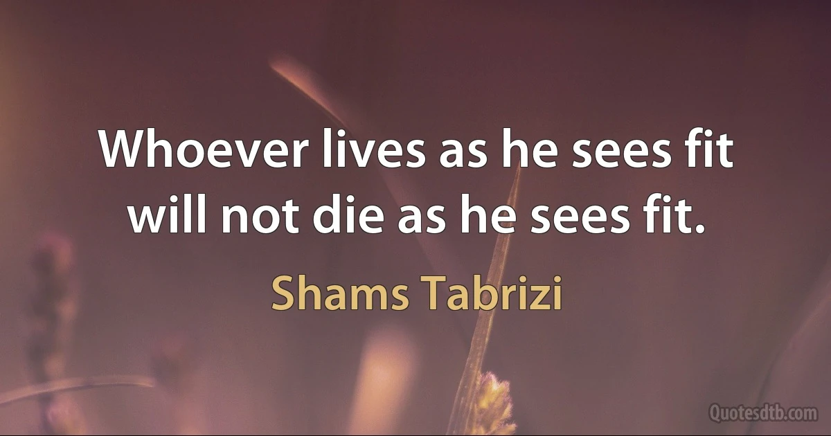 Whoever lives as he sees fit will not die as he sees fit. (Shams Tabrizi)