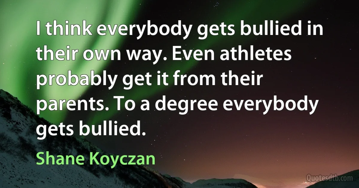 I think everybody gets bullied in their own way. Even athletes probably get it from their parents. To a degree everybody gets bullied. (Shane Koyczan)