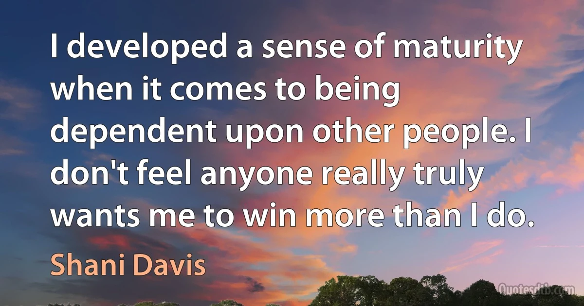 I developed a sense of maturity when it comes to being dependent upon other people. I don't feel anyone really truly wants me to win more than I do. (Shani Davis)