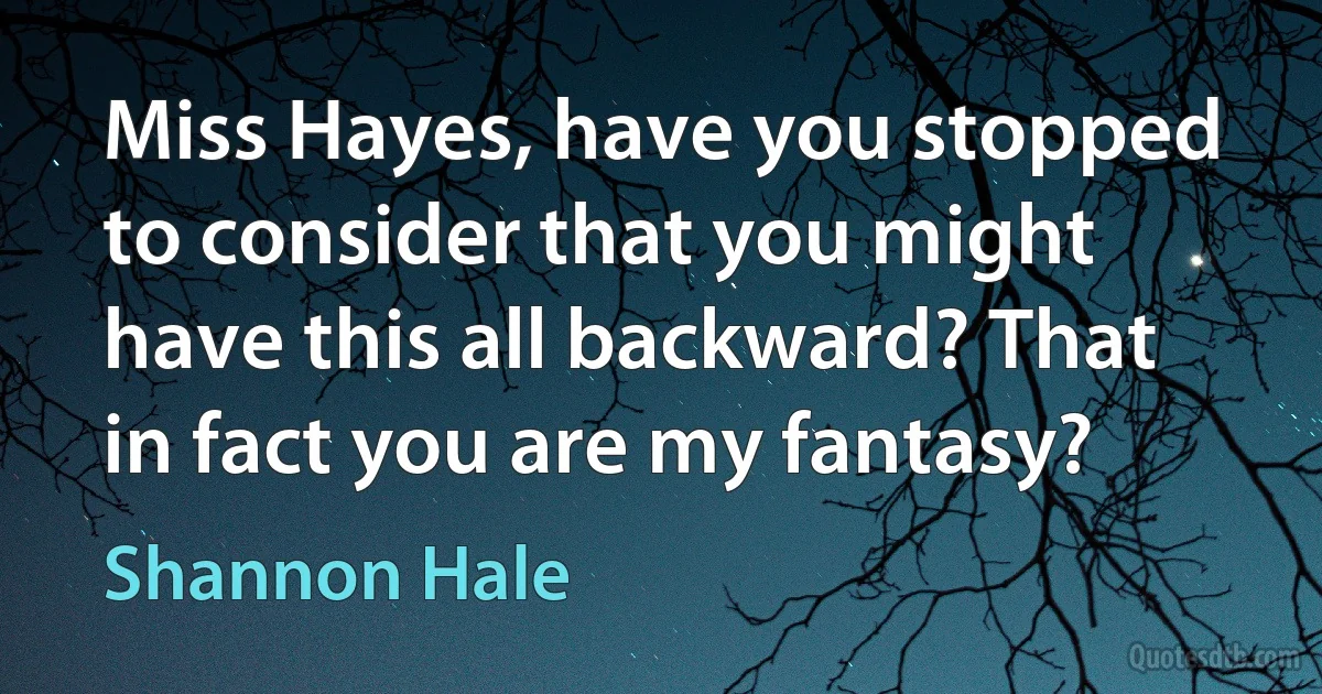 Miss Hayes, have you stopped to consider that you might have this all backward? That in fact you are my fantasy? (Shannon Hale)