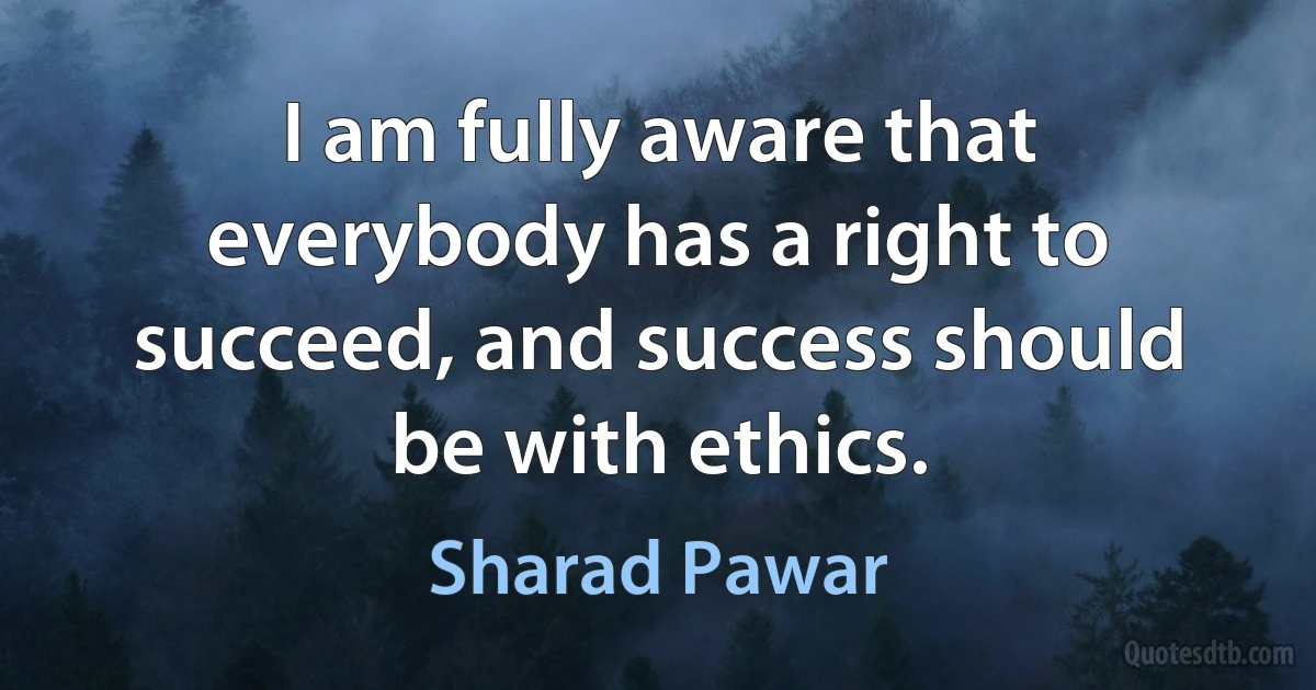 I am fully aware that everybody has a right to succeed, and success should be with ethics. (Sharad Pawar)