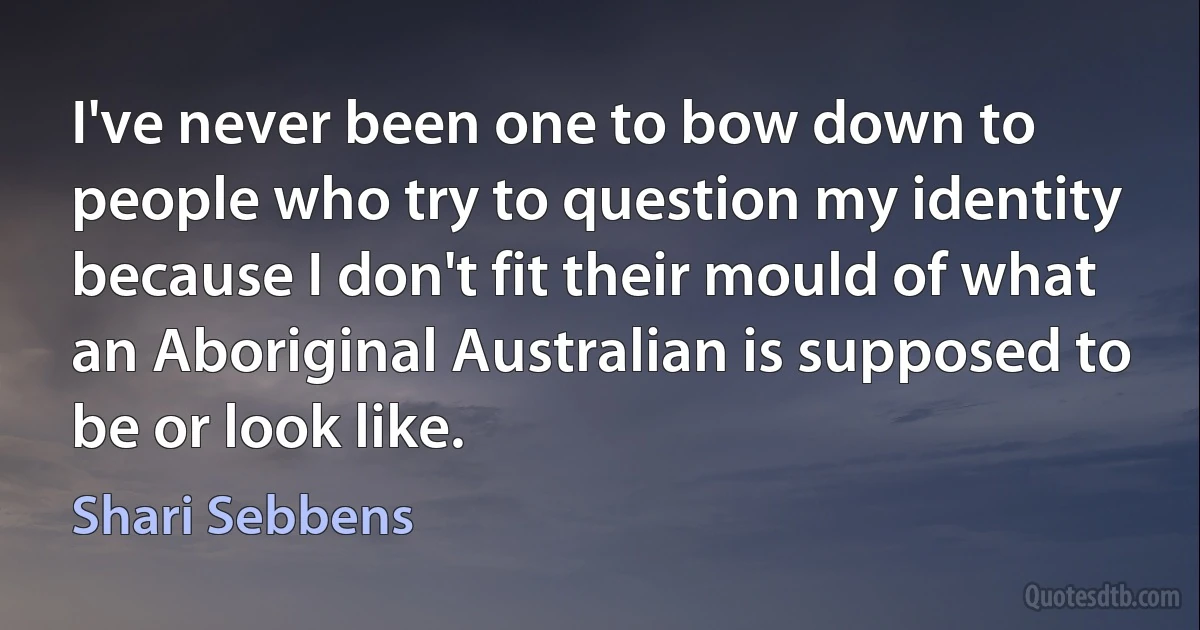 I've never been one to bow down to people who try to question my identity because I don't fit their mould of what an Aboriginal Australian is supposed to be or look like. (Shari Sebbens)