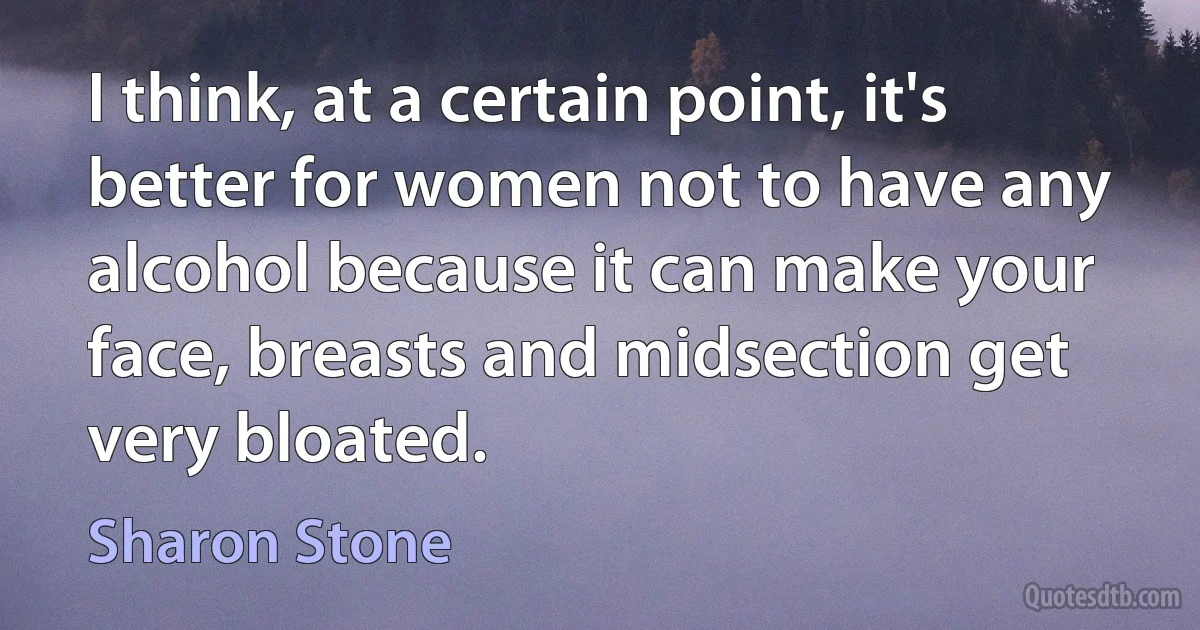 I think, at a certain point, it's better for women not to have any alcohol because it can make your face, breasts and midsection get very bloated. (Sharon Stone)