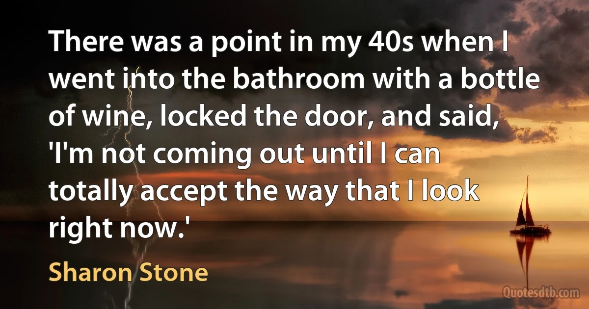 There was a point in my 40s when I went into the bathroom with a bottle of wine, locked the door, and said, 'I'm not coming out until I can totally accept the way that I look right now.' (Sharon Stone)